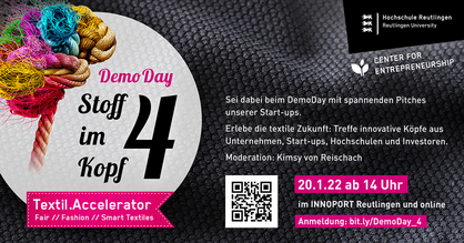 Event-Flyer für den Demo Day des Accelerators Stoff im Kopf. Text: Sei dabei beim DemoDay mit spannenden Pitches unserer Start-ups. Erlebe die textile Zukunft: Treffe kreative Köpfe aus Unternehmen, Start-ups, Hochschulen und Investoren. Moderation: Kimsy von Reischach. Am 20.01.2022 ab 14 Uhr im Innoport Reutlingen und online. Anmeldung: www.bit.ly/DemoDay_4 